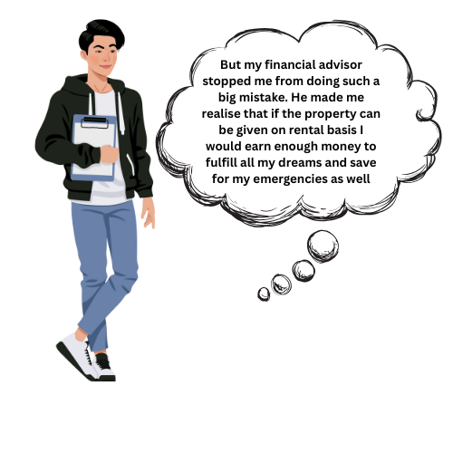 But my financial advisor stopped me from doing such a big mistake. He made me realise that if the property can be given on rental basis I would earn enough money to fullfil my dreams and save for emergencies as wll